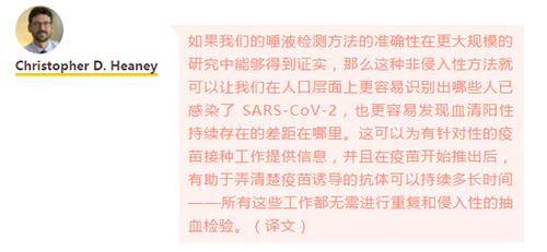 如果我们的唾液检测方法的准确性在更大规模的研究中能够得到证实，那么这种非侵入性方法就可以让我们在人口层面上更容易识别出哪些人已感染了 SARS-CoV-2，也更容易发现血清阳性持续存在的差距在哪里。